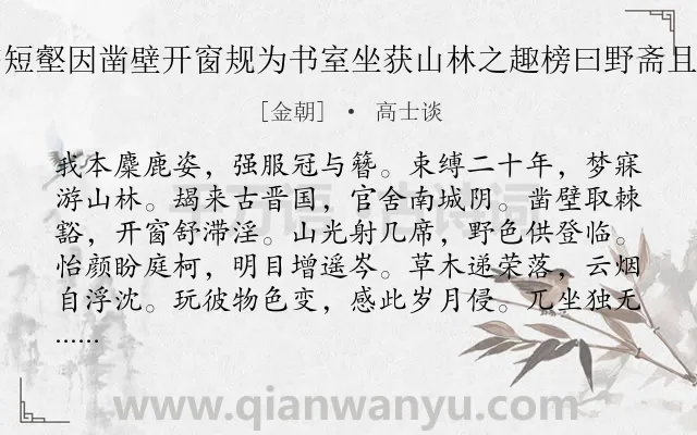 《予所居之南下临短壑因凿壁开窗规为书室坐获山林之趣榜曰野斋且作诗约诸友同赋》作者是金朝的高士谈.诗词全文约共240字. 《予所居之南下临短壑因凿壁开窗规为书室坐获山林之趣榜曰野斋且作诗约诸友同赋》作者是金朝的高士谈.诗词全文约共240字.